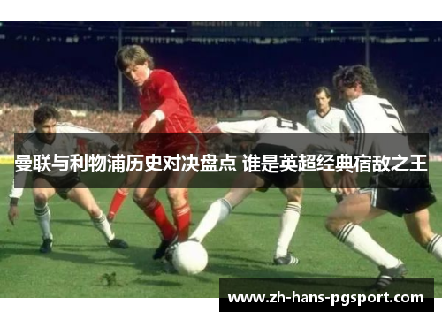 曼联与利物浦历史对决盘点 谁是英超经典宿敌之王